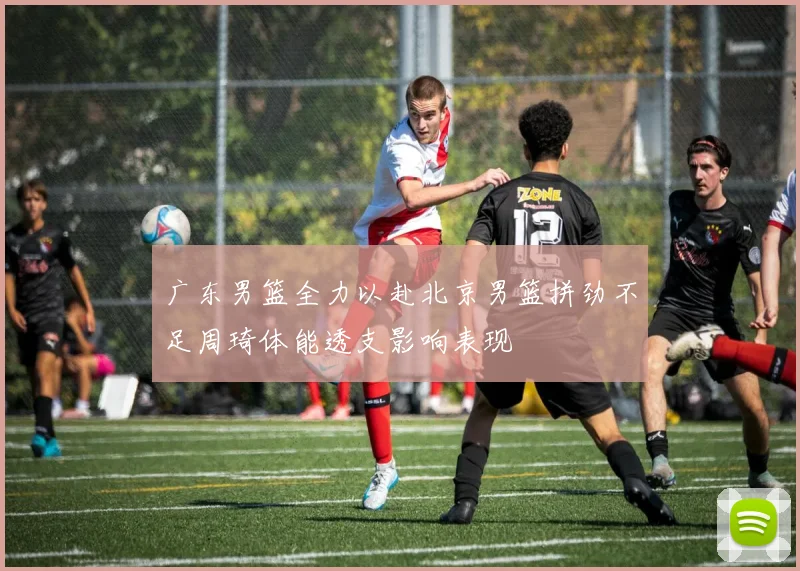 广东男篮全力以赴北京男篮拼劲不足周琦体能透支影响表现