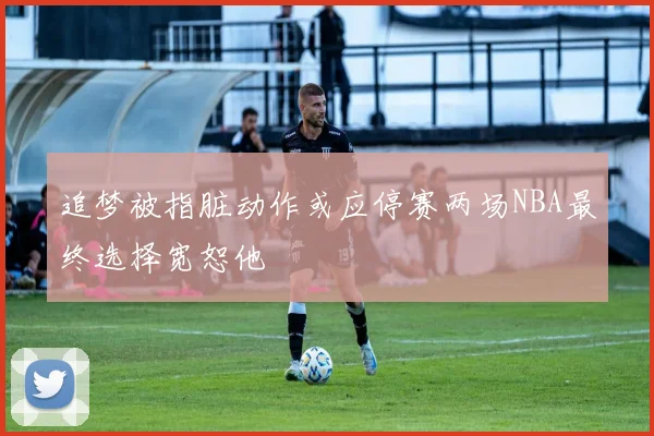 追梦被指脏动作或应停赛两场NBA最终选择宽恕他