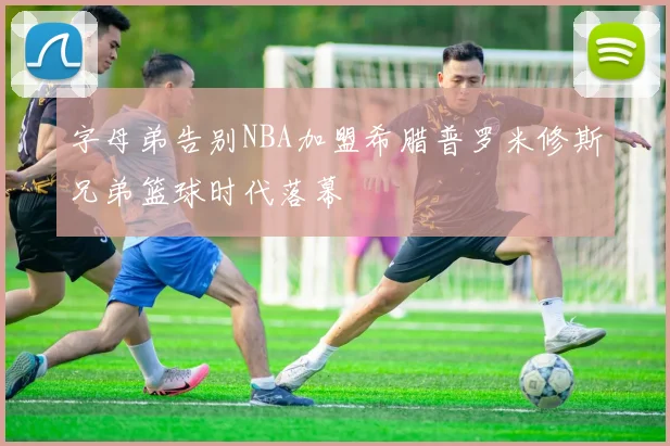 字母弟告别NBA加盟希腊普罗米修斯兄弟篮球时代落幕