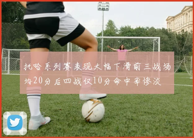 托哈系列赛表现大幅下滑前三战场均20分后四战仅10分命中率惨淡