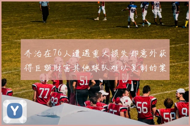 乔治在76人遭遇重大损失却意外获得巨额财富其他球队难以复制的案例