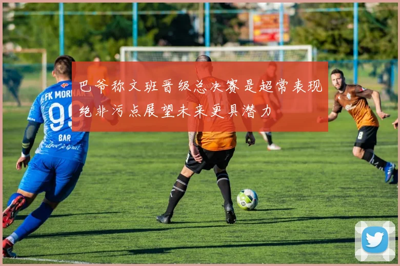 巴爷称文班晋级总决赛是超常表现绝非污点展望未来更具潜力