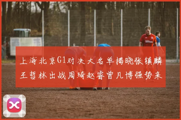 上海北京G1对决大名单揭晓张镇麟王哲林出战周琦赵睿曾凡博强势来袭