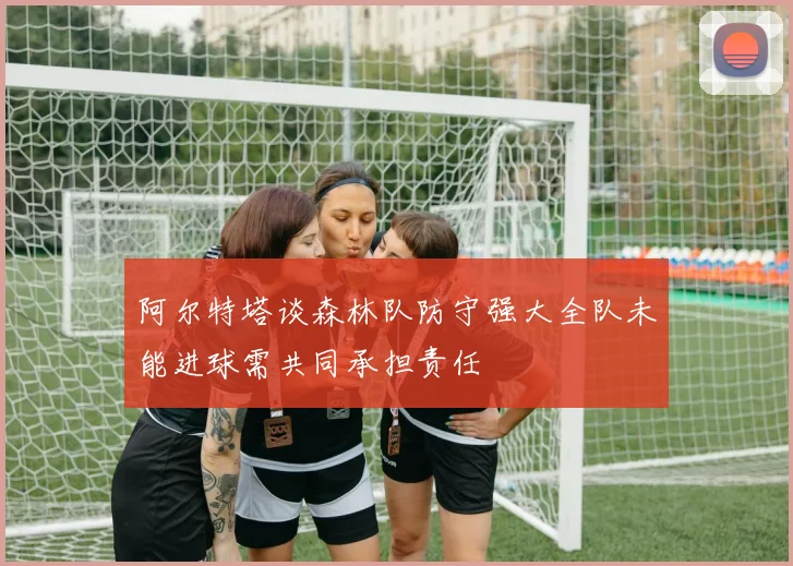 阿尔特塔谈森林队防守强大全队未能进球需共同承担责任