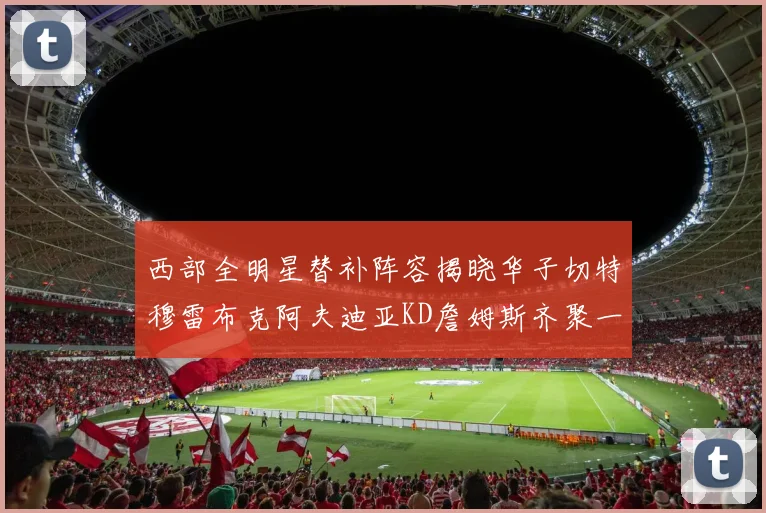 西部全明星替补阵容揭晓华子切特穆雷布克阿夫迪亚KD詹姆斯齐聚一堂