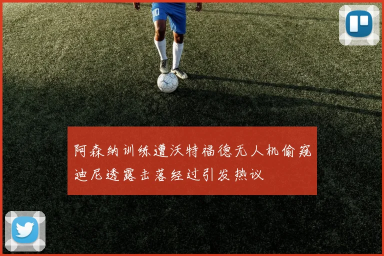 阿森纳训练遭沃特福德无人机偷窥迪尼透露击落经过引发热议