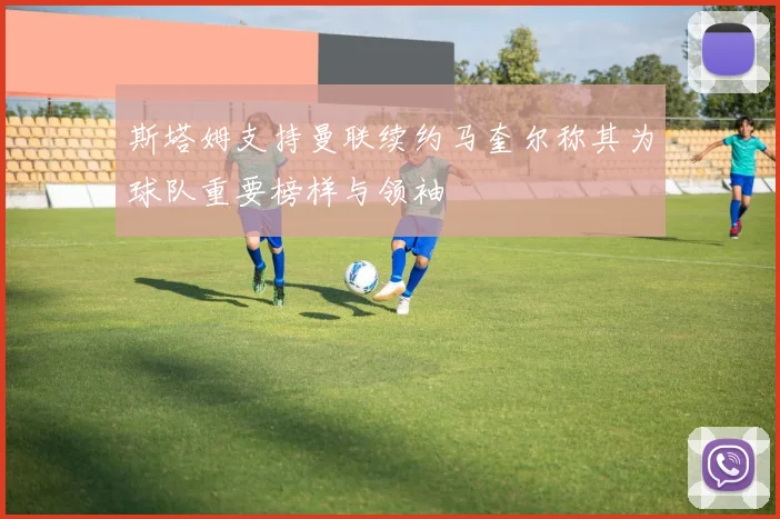 斯塔姆支持曼联续约马奎尔称其为球队重要榜样与领袖