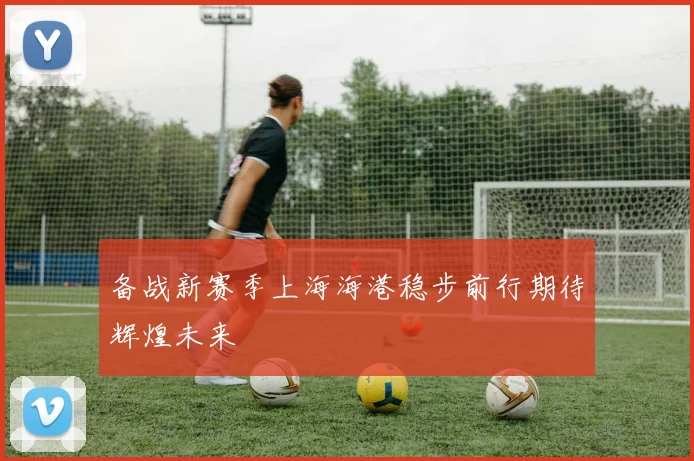 备战新赛季上海海港稳步前行期待辉煌未来
