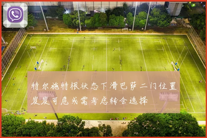 特尔施特根状态下滑巴萨二门位置岌岌可危或需考虑转会选择