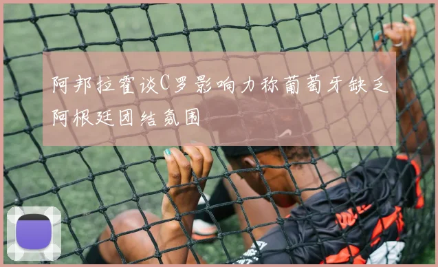 阿邦拉霍谈C罗影响力称葡萄牙缺乏阿根廷团结氛围