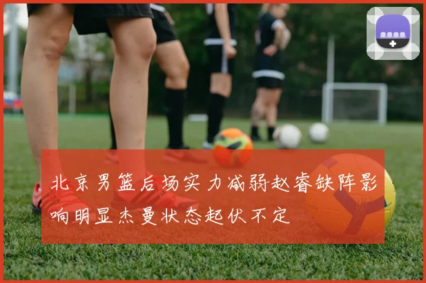 北京男篮后场实力减弱赵睿缺阵影响明显杰曼状态起伏不定