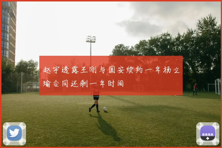 赵宇透露王刚与国安续约一年杨立瑜合同还剩一年时间