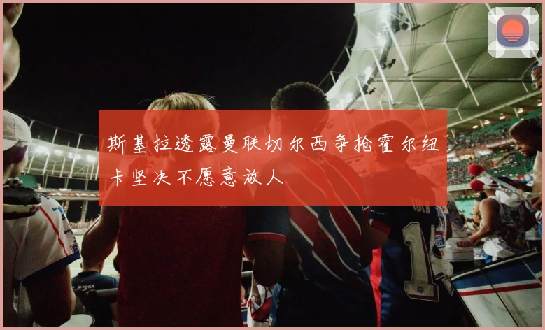 斯基拉透露曼联切尔西争抢霍尔纽卡坚决不愿意放人