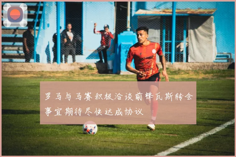 罗马与马赛积极洽谈前锋瓦斯转会事宜期待尽快达成协议