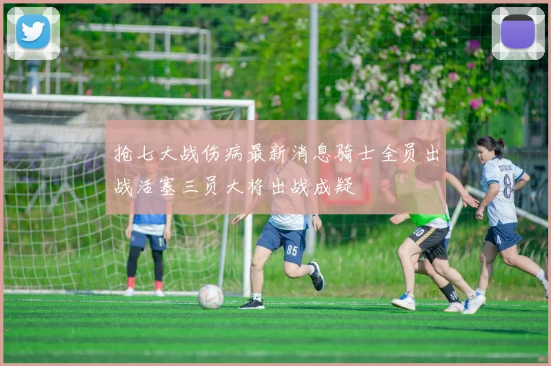 抢七大战伤病最新消息骑士全员出战活塞三员大将出战成疑