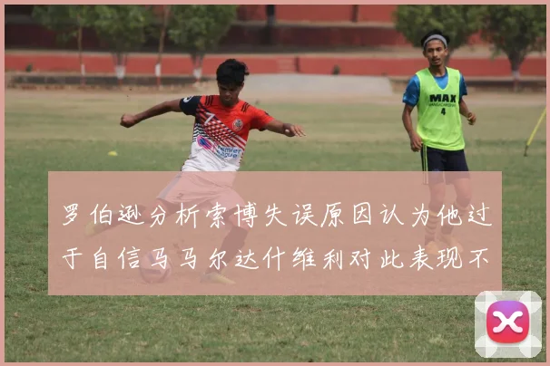 罗伯逊分析索博失误原因认为他过于自信马马尔达什维利对此表现不满