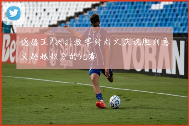德赫亚9次扑救零封尤文庆祝胜利意义超越积分的比赛