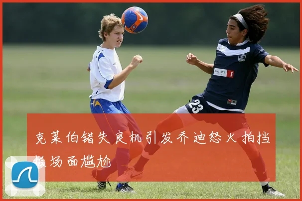 克莱伯错失良机引发乔迪怒火拍挡板场面尴尬
