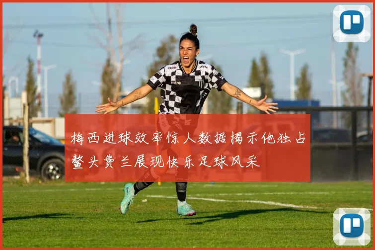 梅西进球效率惊人数据揭示他独占鳌头费兰展现快乐足球风采