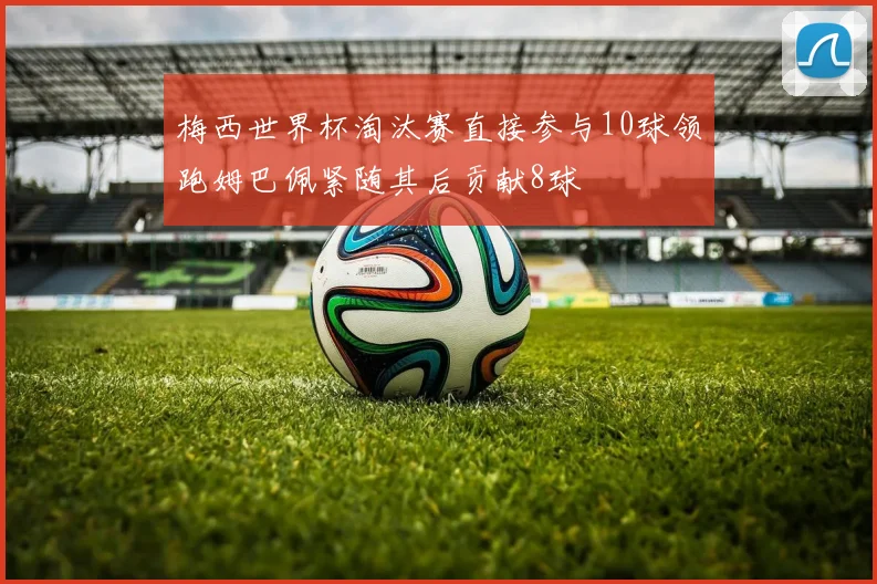 梅西世界杯淘汰赛直接参与10球领跑姆巴佩紧随其后贡献8球