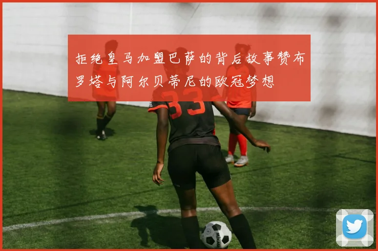 拒绝皇马加盟巴萨的背后故事赞布罗塔与阿尔贝蒂尼的欧冠梦想